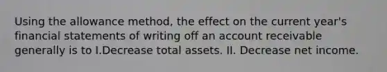 Using the allowance method, the effect on the current year's financial statements of writing off an account receivable generally is to I.Decrease total assets. II. Decrease net income.