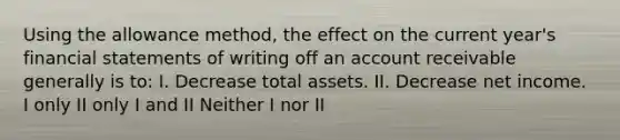 Using the allowance method, the effect on the current year's financial statements of writing off an account receivable generally is to: I. Decrease total assets. II. Decrease net income. I only II only I and II Neither I nor II