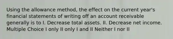 Using the allowance method, the effect on the current year's financial statements of writing off an account receivable generally is to I. Decrease total assets. II. Decrease net income. Multiple Choice I only II only I and II Neither I nor II