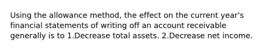 Using the allowance method, the effect on the current year's financial statements of writing off an account receivable generally is to 1.Decrease total assets. 2.Decrease net income.