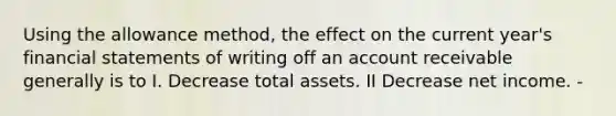 Using the allowance method, the effect on the current year's <a href='https://www.questionai.com/knowledge/kFBJaQCz4b-financial-statements' class='anchor-knowledge'>financial statements</a> of writing off an account receivable generally is to I. Decrease total assets. II Decrease net income. -