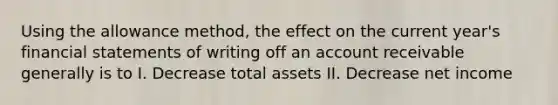 Using the allowance method, the effect on the current year's <a href='https://www.questionai.com/knowledge/kFBJaQCz4b-financial-statements' class='anchor-knowledge'>financial statements</a> of writing off an account receivable generally is to I. Decrease total assets II. Decrease net income