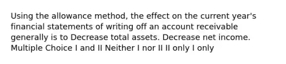 Using the allowance method, the effect on the current year's financial statements of writing off an account receivable generally is to Decrease total assets. Decrease net income. Multiple Choice I and II Neither I nor II II only I only