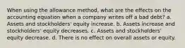 When using the allowance method, what are the effects on the accounting equation when a company writes off a bad debt? a. Assets and stockholders' equity increase. b. Assets increase and stockholders' equity decreases. c. Assets and stockholders' equity decrease. d. There is no effect on overall assets or equity.