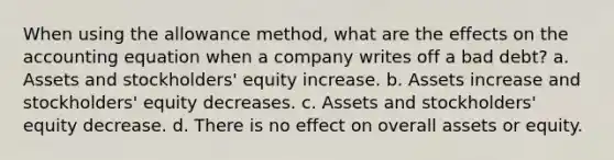 When using the allowance method, what are the effects on the accounting equation when a company writes off a bad debt? a. Assets and stockholders' equity increase. b. Assets increase and stockholders' equity decreases. c. Assets and stockholders' equity decrease. d. There is no effect on overall assets or equity.