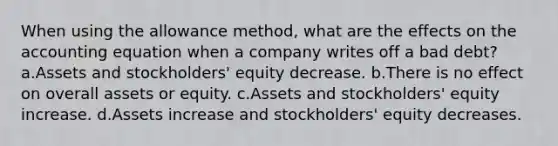 When using the allowance method, what are the effects on the accounting equation when a company writes off a bad debt? a.Assets and stockholders' equity decrease. b.There is no effect on overall assets or equity. c.Assets and stockholders' equity increase. d.Assets increase and stockholders' equity decreases.