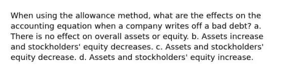 When using the allowance method, what are the effects on the accounting equation when a company writes off a bad debt? a. There is no effect on overall assets or equity. b. Assets increase and stockholders' equity decreases. c. Assets and stockholders' equity decrease. d. Assets and stockholders' equity increase.