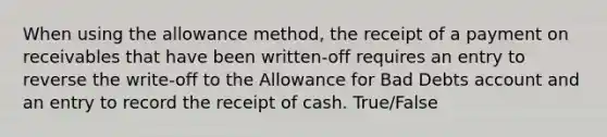 When using the allowance method, the receipt of a payment on receivables that have been written-off requires an entry to reverse the write-off to the Allowance for Bad Debts account and an entry to record the receipt of cash. True/False