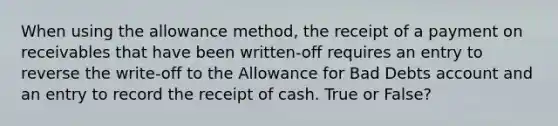 When using the allowance​ method, the receipt of a payment on receivables that have been​ written-off requires an entry to reverse the​ write-off to the Allowance for Bad Debts account and an entry to record the receipt of cash. True or False?