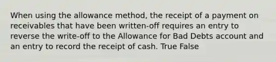 When using the allowance​ method, the receipt of a payment on receivables that have been​ written-off requires an entry to reverse the​ write-off to the Allowance for Bad Debts account and an entry to record the receipt of cash. True False