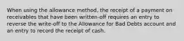 When using the allowance​ method, the receipt of a payment on receivables that have been​ written-off requires an entry to reverse the​ write-off to the Allowance for Bad Debts account and an entry to record the receipt of cash.