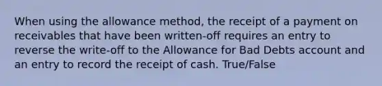 When using the allowance​ method, the receipt of a payment on receivables that have been​ written-off requires an entry to reverse the​ write-off to the Allowance for Bad Debts account and an entry to record the receipt of cash. True/False