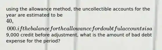 using the allowance method, the uncollectible accounts for the year are estimated to be 40,000. if the balance for the allowance for doubtful accounts is a9,000 credit before adjustment, what is the amount of bad debt expense for the period?