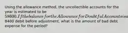 Using the allowance method, the uncollectible accounts for the year is estimated to be 58600. If the balance for the Allowance for Doubtful Accounts is a8400 debit before adjustment, what is the amount of bad debt expense for the period?