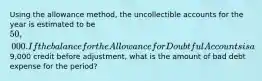 Using the allowance method, the uncollectible accounts for the year is estimated to be 50,000. If the balance for the Allowance for Doubtful Accounts is a9,000 credit before adjustment, what is the amount of bad debt expense for the period?