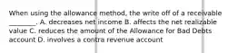 When using the allowance​ method, the write off of a receivable​ ________. A. decreases net income B. affects the net realizable value C. reduces the amount of the Allowance for Bad Debts account D. involves a contra revenue account