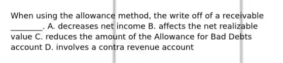 When using the allowance​ method, the write off of a receivable​ ________. A. decreases net income B. affects the net realizable value C. reduces the amount of the Allowance for Bad Debts account D. involves a contra revenue account