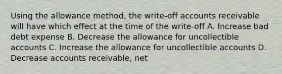 Using the allowance method, the write-off accounts receivable will have which effect at the time of the write-off A. Increase bad debt expense B. Decrease the allowance for uncollectible accounts C. Increase the allowance for uncollectible accounts D. Decrease accounts receivable, net