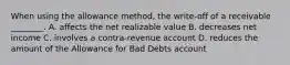 When using the allowance​ method, the​ write-off of a receivable​ ________. A. affects the net realizable value B. decreases net income C. involves a​ contra-revenue account D. reduces the amount of the Allowance for Bad Debts account