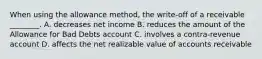 When using the allowance​ method, the​ write-off of a receivable​ ________. A. decreases net income B. reduces the amount of the Allowance for Bad Debts account C. involves a​ contra-revenue account D. affects the net realizable value of accounts receivable