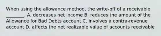 When using the allowance​ method, the​ write-off of a receivable​ ________. A. decreases net income B. reduces the amount of the Allowance for Bad Debts account C. involves a​ contra-revenue account D. affects the net realizable value of accounts receivable