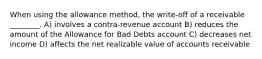 When using the allowance method, the write-off of a receivable ________. A) involves a contra-revenue account B) reduces the amount of the Allowance for Bad Debts account C) decreases net income D) affects the net realizable value of accounts receivable