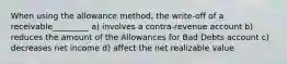 When using the allowance method, the write-off of a receivable_________ a) involves a contra-revenue account b) reduces the amount of the Allowances for Bad Debts account c) decreases net income d) affect the net realizable value