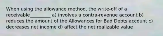 When using the allowance method, the write-off of a receivable_________ a) involves a contra-revenue account b) reduces the amount of the Allowances for Bad Debts account c) decreases net income d) affect the net realizable value