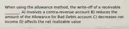 When using the allowance method, the write-off of a receivable ________. A) involves a contra-revenue account B) reduces the amount of the Allowance for Bad Debts account C) decreases net income D) affects the net realizable value