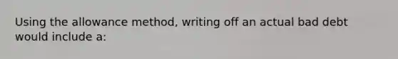 Using the allowance method, writing off an actual bad debt would include a: