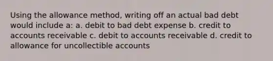 Using the allowance method, writing off an actual bad debt would include a: a. debit to bad debt expense b. credit to accounts receivable c. debit to accounts receivable d. credit to allowance for uncollectible accounts