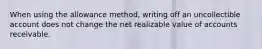 When using the allowance method, writing off an uncollectible account does not change the net realizable value of accounts receivable.