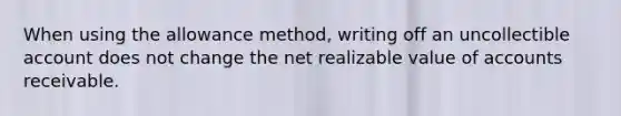 When using the allowance method, writing off an uncollectible account does not change the net realizable value of accounts receivable.