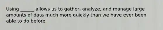 Using ______ allows us to gather, analyze, and manage large amounts of data much more quickly than we have ever been able to do before