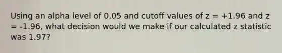 Using an alpha level of 0.05 and cutoff values of z = +1.96 and z = -1.96, what decision would we make if our calculated z statistic was 1.97?