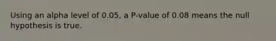 Using an alpha level of​ 0.05, a​ P-value of 0.08 means the null hypothesis is true.