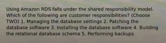 Using Amazon RDS falls under the shared responsibility model. Which of the following are customer responsibilities? (Choose TWO) 1. Managing the database settings 2. Patching the database software 3. Installing the database software 4. Building the relational database schema 5. Performing backups