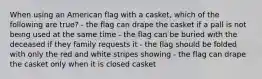 When using an American flag with a casket, which of the following are true? - the flag can drape the casket if a pall is not being used at the same time - the flag can be buried with the deceased if they family requests it - the flag should be folded with only the red and white stripes showing - the flag can drape the casket only when it is closed casket