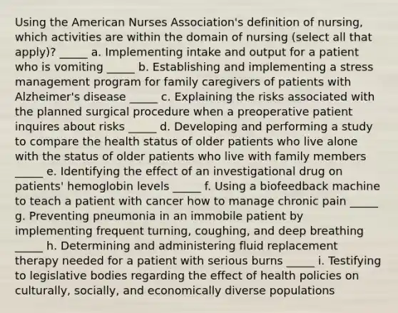 Using the American Nurses Association's definition of nursing, which activities are within the domain of nursing (select all that apply)? _____ a. Implementing intake and output for a patient who is vomiting _____ b. Establishing and implementing a stress management program for family caregivers of patients with Alzheimer's disease _____ c. Explaining the risks associated with the planned surgical procedure when a preoperative patient inquires about risks _____ d. Developing and performing a study to compare the health status of older patients who live alone with the status of older patients who live with family members _____ e. Identifying the effect of an investigational drug on patients' hemoglobin levels _____ f. Using a biofeedback machine to teach a patient with cancer how to manage chronic pain _____ g. Preventing pneumonia in an immobile patient by implementing frequent turning, coughing, and deep breathing _____ h. Determining and administering fluid replacement therapy needed for a patient with serious burns _____ i. Testifying to legislative bodies regarding the effect of health policies on culturally, socially, and economically diverse populations