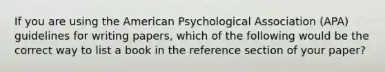 If you are using the American Psychological Association (APA) guidelines for writing papers, which of the following would be the correct way to list a book in the reference section of your paper?