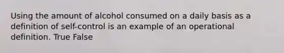 Using the amount of alcohol consumed on a daily basis as a definition of self-control is an example of an operational definition. True False