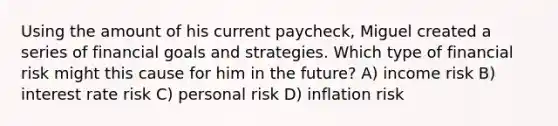 Using the amount of his current paycheck, Miguel created a series of financial goals and strategies. Which type of financial risk might this cause for him in the future? A) income risk B) interest rate risk C) personal risk D) inflation risk