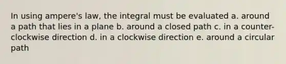 In using ampere's law, the integral must be evaluated a. around a path that lies in a plane b. around a closed path c. in a counter-clockwise direction d. in a clockwise direction e. around a circular path