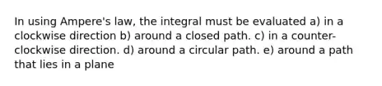 In using Ampere's law, the integral must be evaluated a) in a clockwise direction b) around a closed path. c) in a counter-clockwise direction. d) around a circular path. e) around a path that lies in a plane