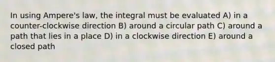 In using Ampere's law, the integral must be evaluated A) in a counter-clockwise direction B) around a circular path C) around a path that lies in a place D) in a clockwise direction E) around a closed path