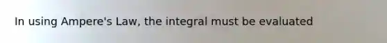 In using Ampere's Law, the integral must be evaluated