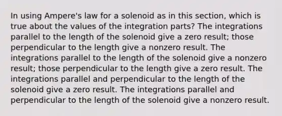 In using Ampere's law for a solenoid as in this section, which is true about the values of the integration parts? The integrations parallel to the length of the solenoid give a zero result; those perpendicular to the length give a nonzero result. The integrations parallel to the length of the solenoid give a nonzero result; those perpendicular to the length give a zero result. The integrations parallel and perpendicular to the length of the solenoid give a zero result. The integrations parallel and perpendicular to the length of the solenoid give a nonzero result.