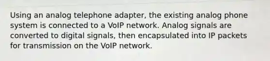 Using an analog telephone adapter, the existing analog phone system is connected to a VoIP network. Analog signals are converted to digital signals, then encapsulated into IP packets for transmission on the VoIP network.