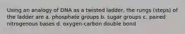 Using an analogy of DNA as a twisted ladder, the rungs (steps) of the ladder are a. phosphate groups b. sugar groups c. paired nitrogenous bases d. oxygen-carbon double bond