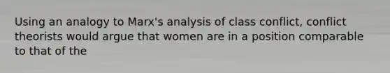 Using an analogy to Marx's analysis of class conflict, conflict theorists would argue that women are in a position comparable to that of the